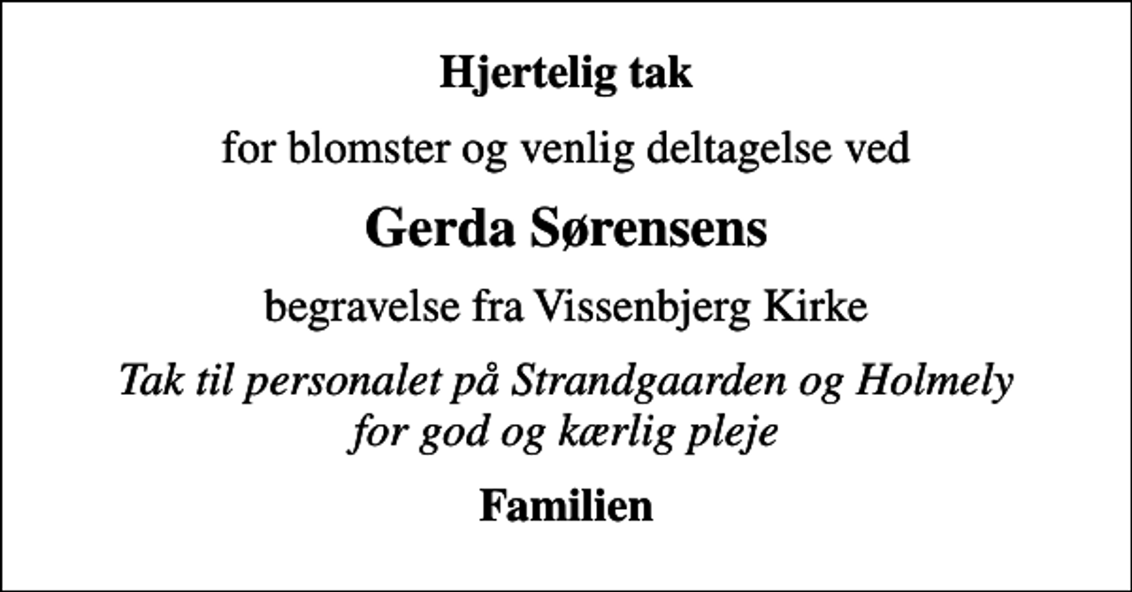 <p>Hjertelig tak<br />for blomster og venlig deltagelse ved<br />Gerda Sørensens<br />begravelse fra Vissenbjerg Kirke<br />Tak til personalet på Strandgaarden og Holmely for god og kærlig pleje<br />Familien</p>