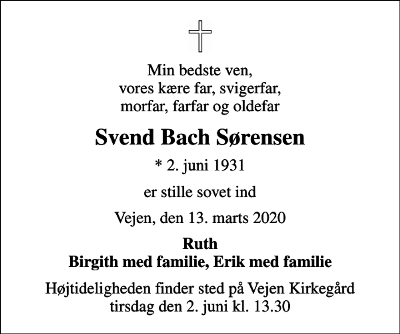 <p>Min bedste ven, vores kære far, svigerfar, morfar, farfar og oldefar<br />Svend Bach Sørensen<br />* 2. juni 1931<br />er stille sovet ind<br />Vejen, den 13. marts 2020<br />Ruth Birgith med familie, Erik med familie<br />Højtideligheden finder sted på Vejen Kirkegård tirsdag den 2. juni kl. 13.30</p>