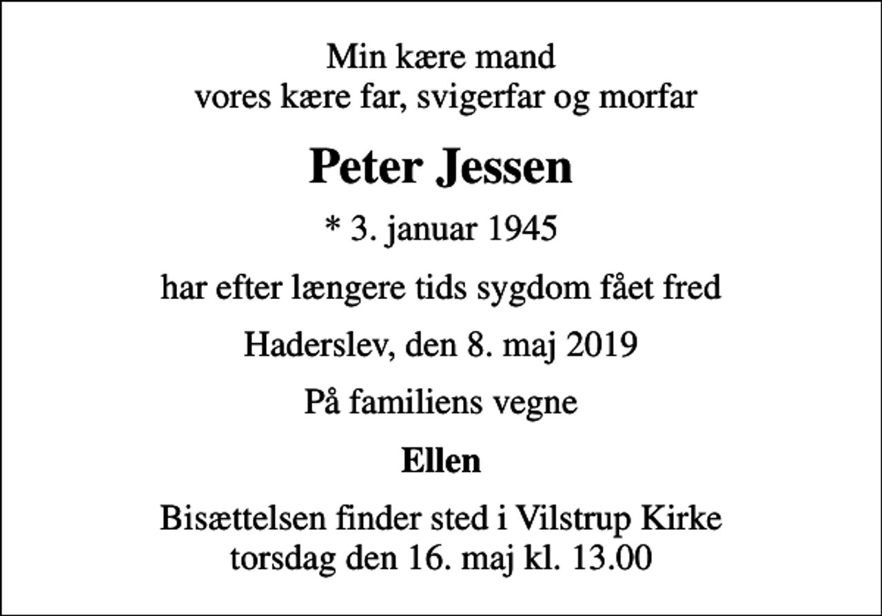 <p>Min kære mand vores kære far, svigerfar og morfar<br />Peter Jessen<br />* 3. januar 1945<br />har efter længere tids sygdom fået fred<br />Haderslev, den 8. maj 2019<br />På familiens vegne<br />Ellen<br />Bisættelsen finder sted i Vilstrup Kirke torsdag den 16. maj kl. 13.00</p>