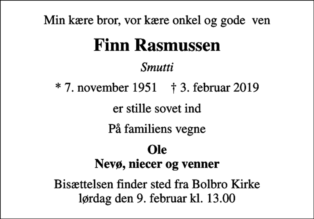 <p>Min kære bror, vor kære onkel og gode ven<br />Finn Rasmussen<br />Smutti<br />* 7. november 1951 ✝ 3. februar 2019<br />er stille sovet ind<br />På familiens vegne<br />Ole Nevø, niecer og venner<br />Bisættelsen finder sted fra Bolbro Kirke lørdag den 9. februar kl. 13.00</p>