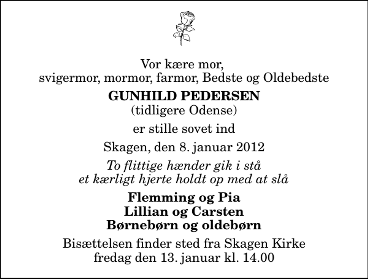 <p>Vor kære mor, svigermor, mormor, farmor, Bedste og Oldebedste<br />Gunhild Pedersen<br />(tidligere Odense)<br />er stille sovet ind<br />Skagen, den 8. januar 2012<br />To flittige hænder gik i stå et kærligt hjerte holdt op med at slå<br />Flemming og Pia Lillian og Carsten Børnebørn og oldebørn<br />Bisættelsen finder sted fra Skagen Kirke fredag den 13. januar kl. 14.00</p>
