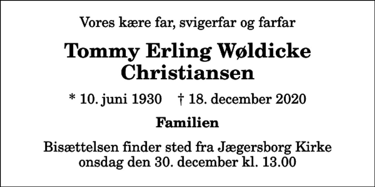 <p>Vores kære far, svigerfar og farfar<br />Tommy Erling Wøldicke Christiansen<br />* 10. juni 1930 ✝ 18. december 2020<br />Familien<br />Bisættelsen finder sted fra Jægersborg Kirke onsdag den 30. december kl. 13.00</p>