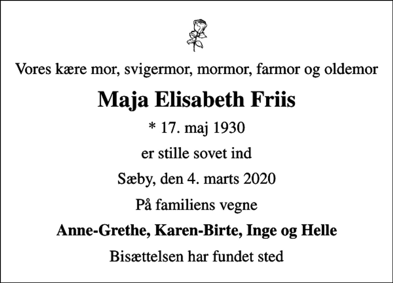 <p>Vores kære mor, svigermor, mormor, farmor og oldemor<br />Maja Elisabeth Friis<br />* 17. maj 1930<br />er stille sovet ind<br />Sæby, den 4. marts 2020<br />På familiens vegne<br />Anne-Grethe, Karen-Birte, Inge og Helle<br />Bisættelsen har fundet sted</p>