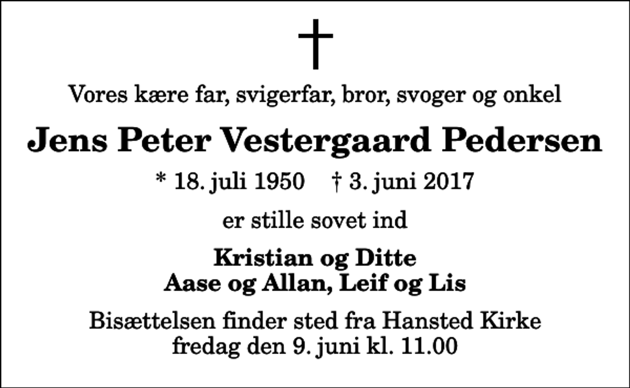 <p>Vores kære far, svigerfar, bror, svoger og onkel<br />Jens Peter Vestergaard Pedersen<br />* 18. juli 1950 ✝ 3. juni 2017<br />er stille sovet ind<br />Kristian og Ditte Aase og Allan, Leif og Lis<br />Bisættelsen finder sted fra Hansted Kirke fredag den 9. juni kl. 11.00</p>