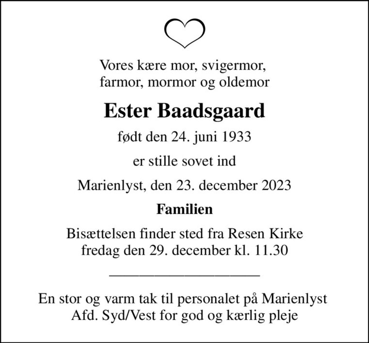 Vores kære mor, svigermor,  farmor, mormor og oldemor
Ester Baadsgaard
født den 24. juni 1933
er stille sovet ind
Marienlyst, den 23. december 2023
Familien
Bisættelsen finder sted fra Resen Kirke  fredag den 29. december kl. 11.30 
En stor og varm tak til personalet på Marienlyst  Afd. Syd/Vest for god og kærlig pleje