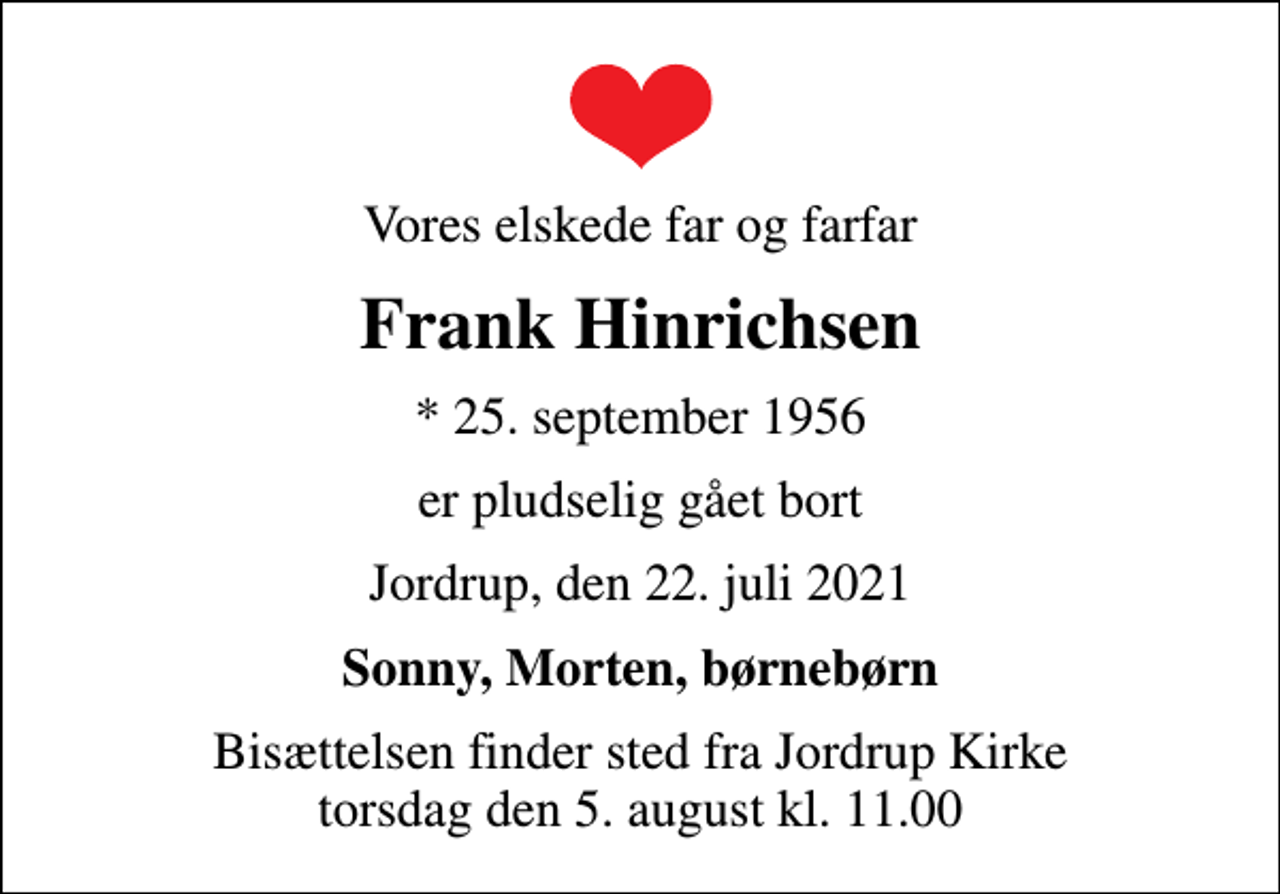<p>Vores elskede far og farfar<br />Frank Hinrichsen<br />* 25. september 1956<br />er pludselig gået bort<br />Jordrup, den 22. juli 2021<br />Sonny, Morten, børnebørn<br />Bisættelsen finder sted fra Jordrup Kirke torsdag den 5. august kl. 11.00</p>