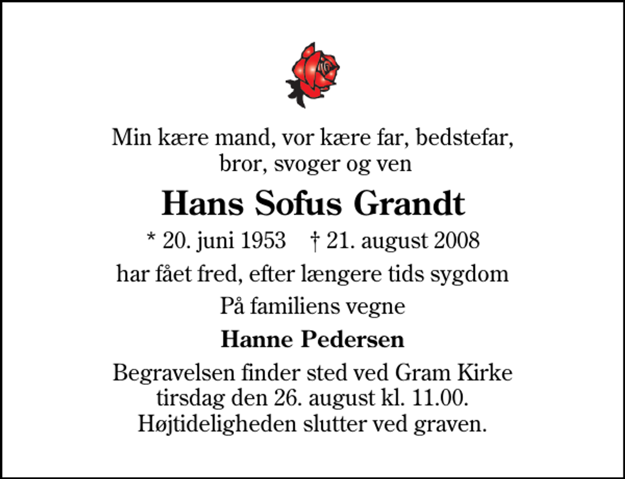 <p>Min kære mand, vor kære far, bedstefar, bror, svoger og ven<br />Hans Sofus Grandt<br />* 20. juni 1953 ✝ 21. august 2008<br />har fået fred, efter længere tids sygdom<br />På familiens vegne<br />Hanne Pedersen<br />Begravelsen finder sted ved Gram Kirke tirsdag den 26. august kl. 11.00 Højtideligheden slutter ved graven.</p>