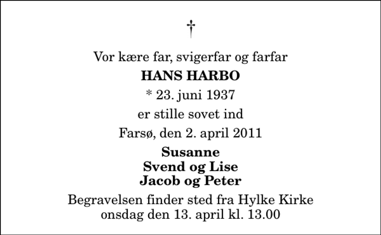 <p>Vor kære far, svigerfar og farfar<br />Hans Harbo<br />* 23. juni 1937<br />er stille sovet ind<br />Farsø, den 2. april 2011<br />Susanne Svend og Lise Jacob og Peter<br />Begravelsen finder sted fra Hylke Kirke onsdag den 13. april kl. 13.00</p>