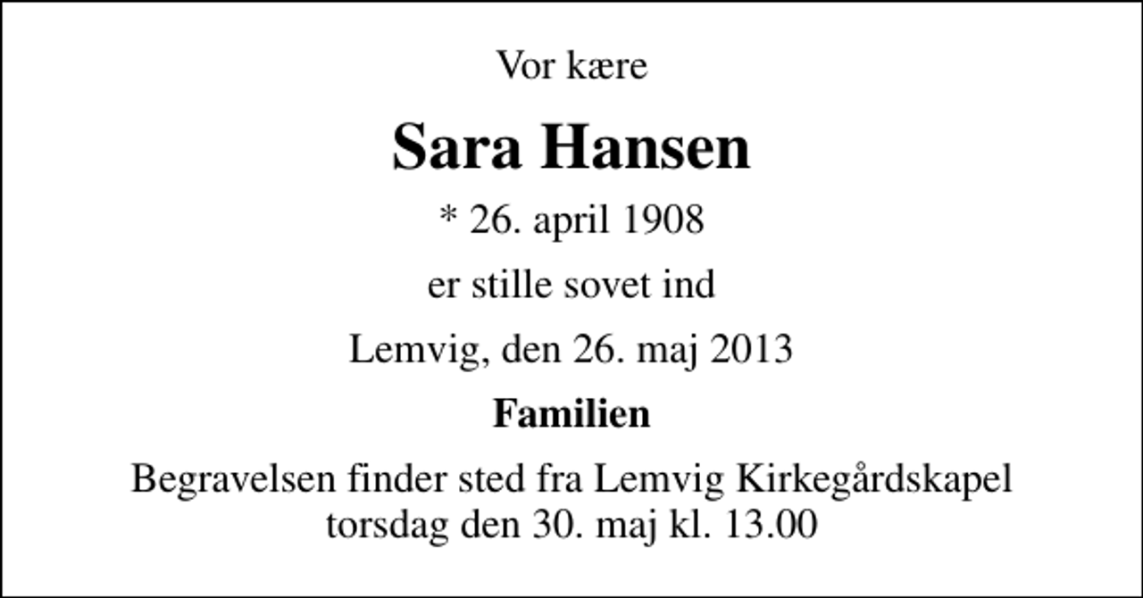 <p>Vor kære<br />Sara Hansen<br />* 26. april 1908<br />er stille sovet ind<br />Lemvig, den 26. maj 2013<br />Familien<br />Begravelsen finder sted fra Lemvig Kirkegårdskapel torsdag den 30. maj kl. 13.00</p>