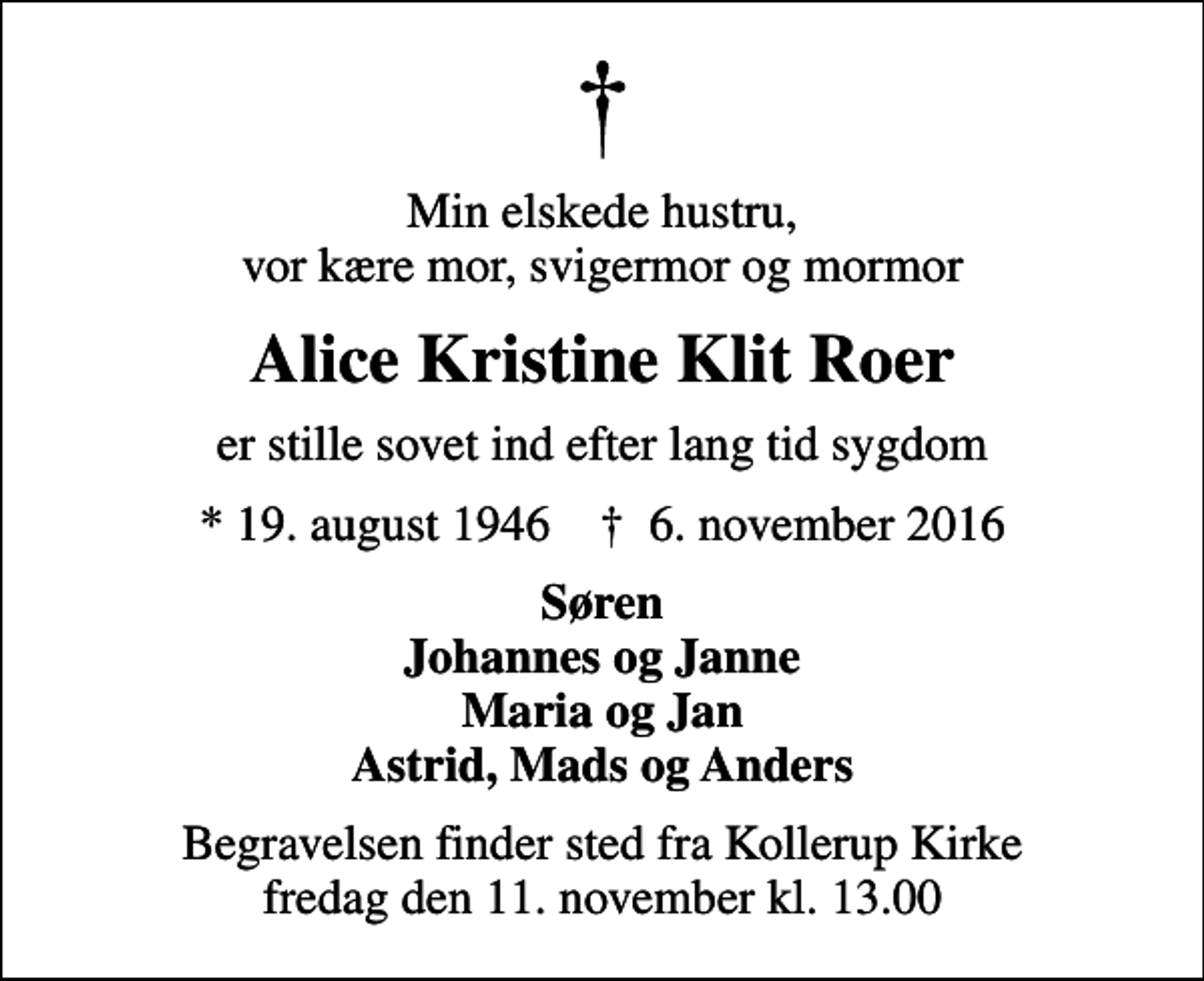 <p>Min elskede hustru, vor kære mor, svigermor og mormor<br />Alice Kristine Klit Roer<br />er stille sovet ind efter lang tid sygdom<br />* 19. august 1946 ✝ 6. november 2016<br />Søren Johannes og Janne Maria og Jan Astrid, Mads og Anders<br />Begravelsen finder sted fra Kollerup Kirke fredag den 11. november kl. 13.00</p>