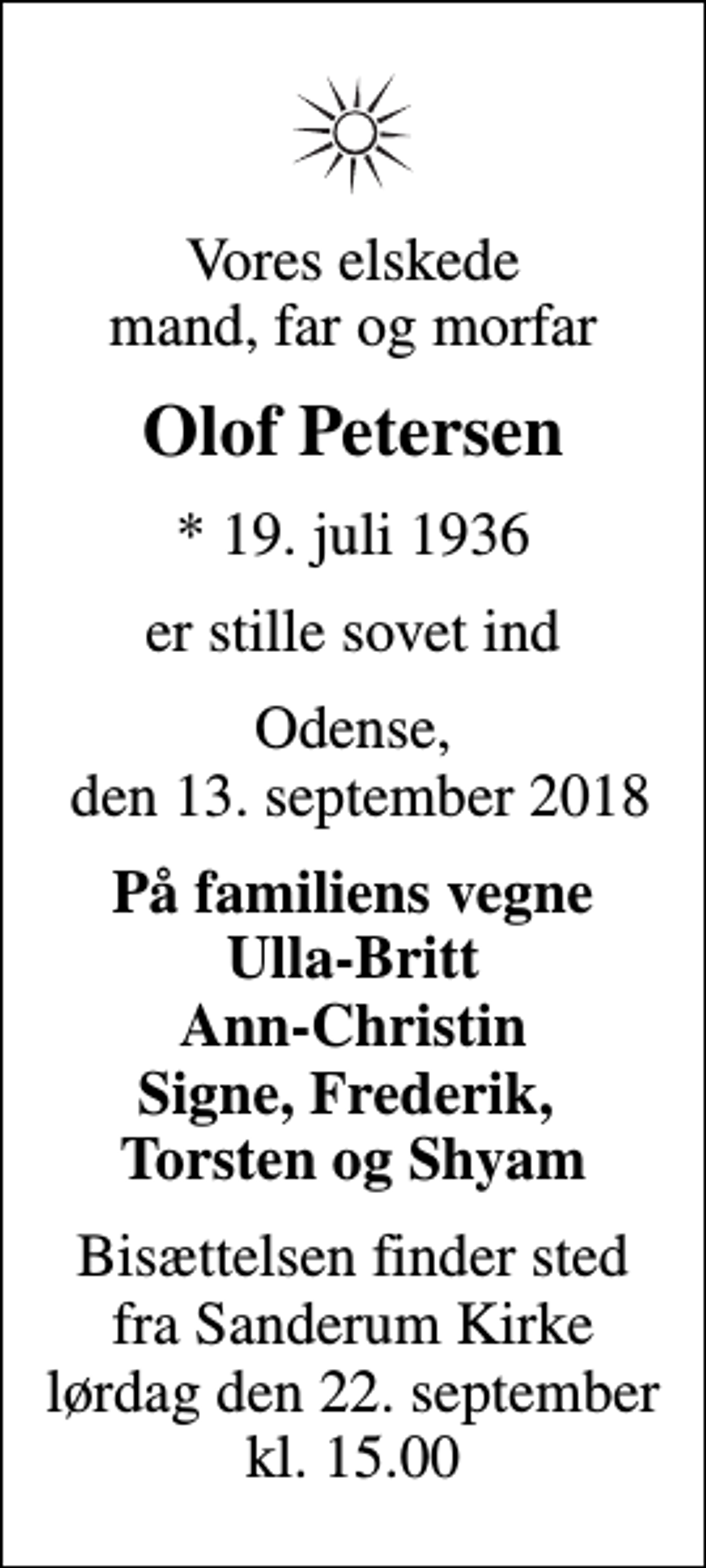 <p>Vores elskede mand, far og morfar<br />Olof Petersen<br />* 19. juli 1936<br />er stille sovet ind<br />Odense, den 13. september 2018<br />På familiens vegne Ulla-Britt Ann-Christin Signe, Frederik, Torsten og Shyam<br />Bisættelsen finder sted fra Sanderum Kirke lørdag den 22. september kl. 15.00</p>