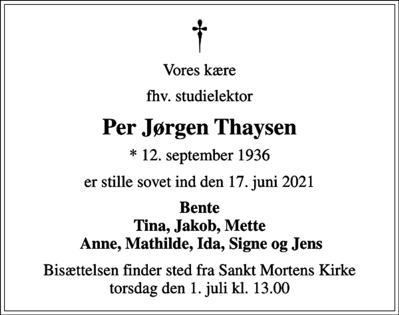 <p>Vores kære<br />fhv. studielektor<br />Per Jørgen Thaysen<br />* 12. september 1936<br />er stille sovet ind den 17. juni 2021<br />Bente Tina, Jakob, Mette Anne, Mathilde, Ida, Signe og Jens<br />Bisættelsen finder sted fra Sankt Mortens Kirke torsdag den 1. juli kl. 13.00</p>