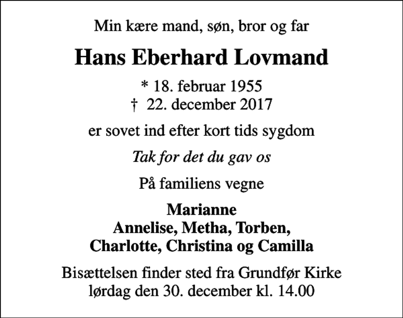 <p>Min kære mand, søn, bror og far<br />Hans Eberhard Lovmand<br />* 18. februar 1955<br />✝ 22. december 2017<br />er sovet ind efter kort tids sygdom<br />Tak for det du gav os<br />På familiens vegne<br />Marianne Annelise, Metha, Torben, Charlotte, Christina og Camilla<br />Bisættelsen finder sted fra Grundfør Kirke lørdag den 30. december kl. 14.00</p>