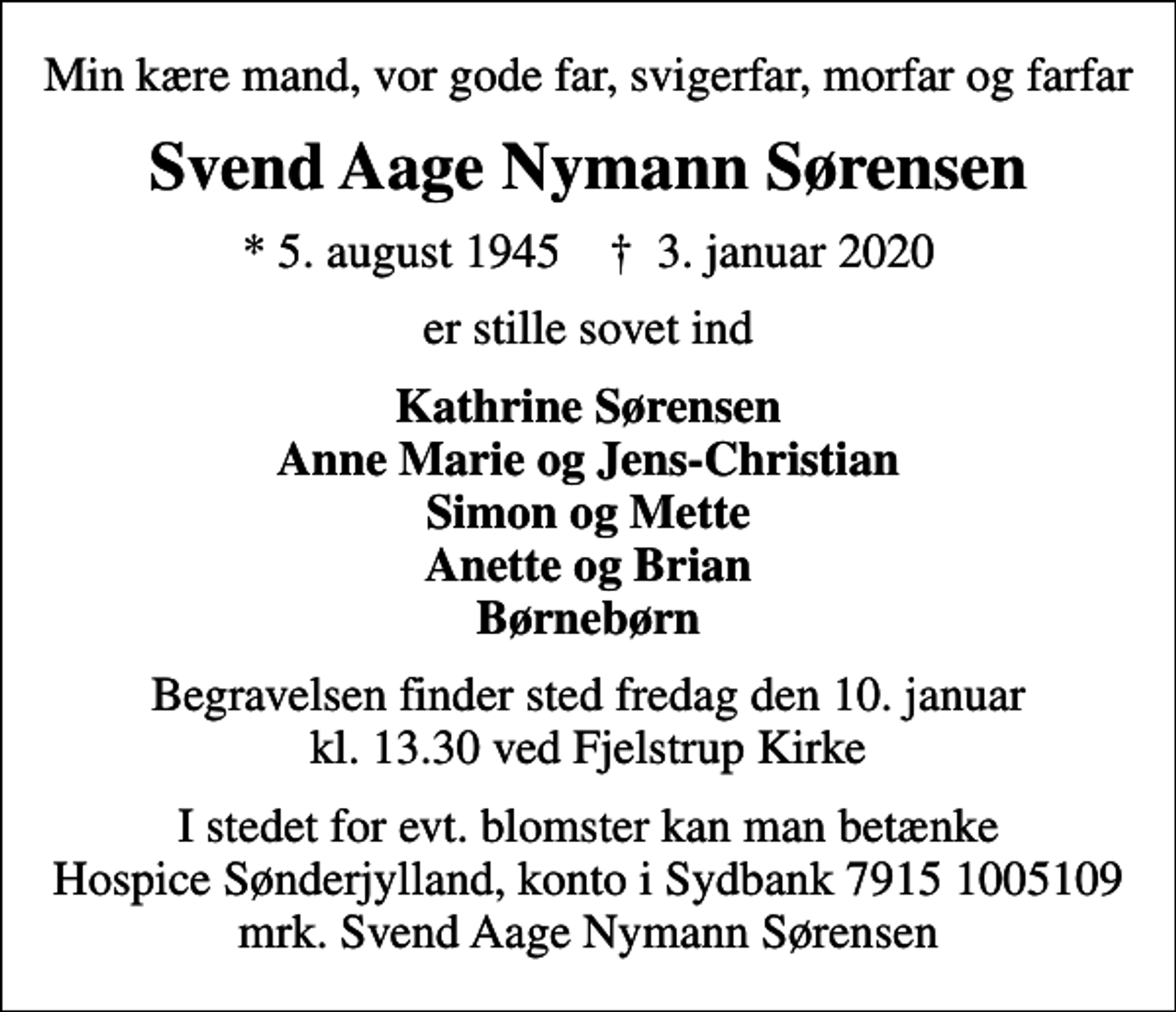 <p>Min kære mand, vor gode far, svigerfar, morfar og farfar<br />Svend Aage Nymann Sørensen<br />* 5. august 1945 ✝ 3. januar 2020<br />er stille sovet ind<br />Kathrine Sørensen Anne Marie og Jens-Christian Simon og Mette Anette og Brian Børnebørn<br />Begravelsen finder sted fredag den 10. januar kl. 13.30 ved Fjelstrup Kirke<br />I stedet for evt. blomster kan man betænke<br />Hospice Sønderjylland konto79151005109mrk. Svend Aage Nymann<br />Sørensen</p>