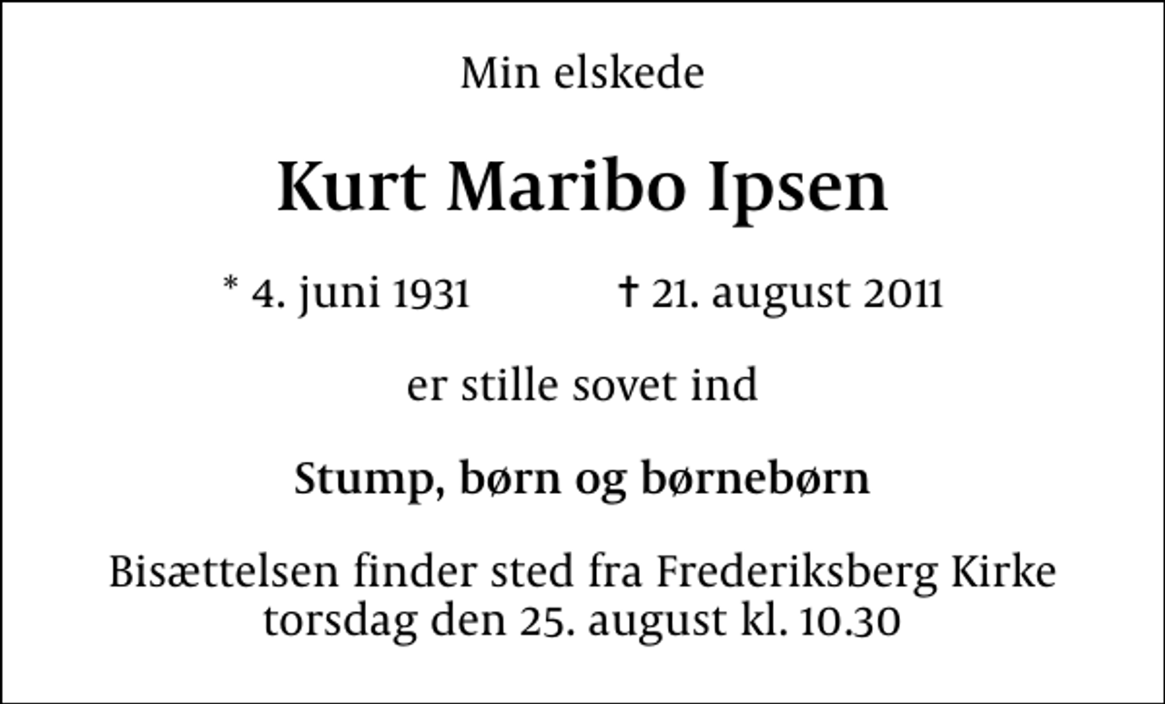 <p>Min elskede<br />Kurt Maribo Ipsen<br />* 4. juni 1931 ✝ 21. august 2011<br />er stille sovet ind<br />Stump, børn og børnebørn<br />Bisættelsen finder sted fra Frederiksberg Kirke torsdag den 25. august kl. 10.30</p>