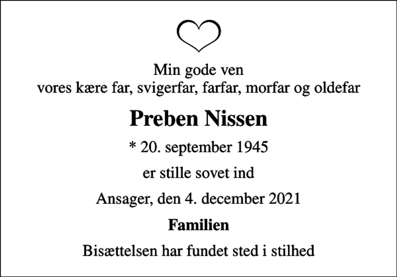 <p>Min gode ven vores kære far, svigerfar, farfar, morfar og oldefar<br />Preben Nissen<br />* 20. september 1945<br />er stille sovet ind<br />Ansager, den 4. december 2021<br />Familien<br />Bisættelsen har fundet sted i stilhed</p>