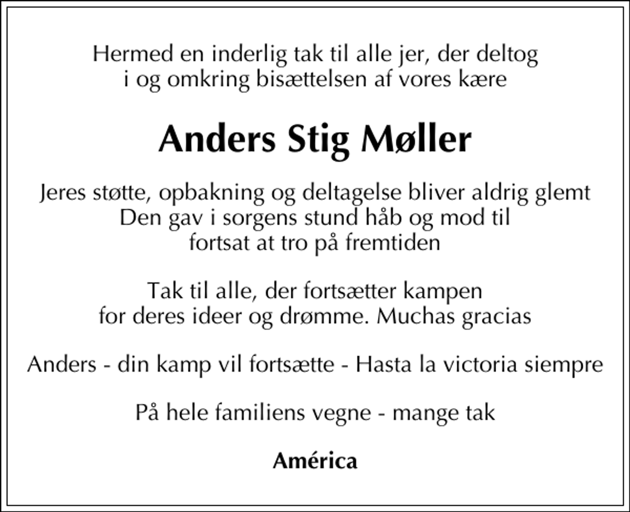 <p>Anders Stig Møller<br />Jeres støtte, opbakning og deltagelse bliver aldrig glemt Den gav i sorgens stund håb og mod til fortsat at tro på fremtiden<br />Tak til alle, der fortsætter kampen for deres ideer og drømme. Muchas gracias<br />Anders - din kamp vil fortsætte - Hasta la victoria siempre<br />På hele familiens vegne - mange tak<br />América</p>