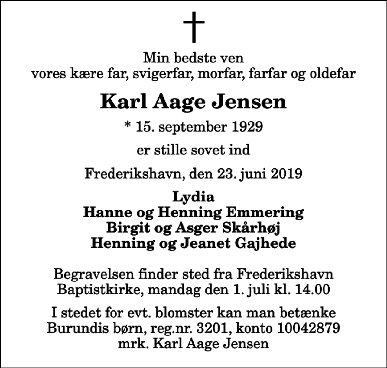<p>Min bedste ven vores kære far, svigerfar, morfar, farfar og oldefar<br />Karl Aage Jensen<br />* 15. september 1929<br />er stille sovet ind<br />Frederikshavn, den 23. juni 2019<br />Lydia Hanne og Henning Emmering Birgit og Asger Skårhøj Henning og Jeanet Gajhede<br />Begravelsen finder sted fra Frederikshavn Baptistkirke, mandag den 1. juli kl. 14.00<br />I stedet for evt. blomster kan man betænke Burundis børn, reg.nr. 3201, konto 10042879 mrk. Karl Aage Jensen</p>