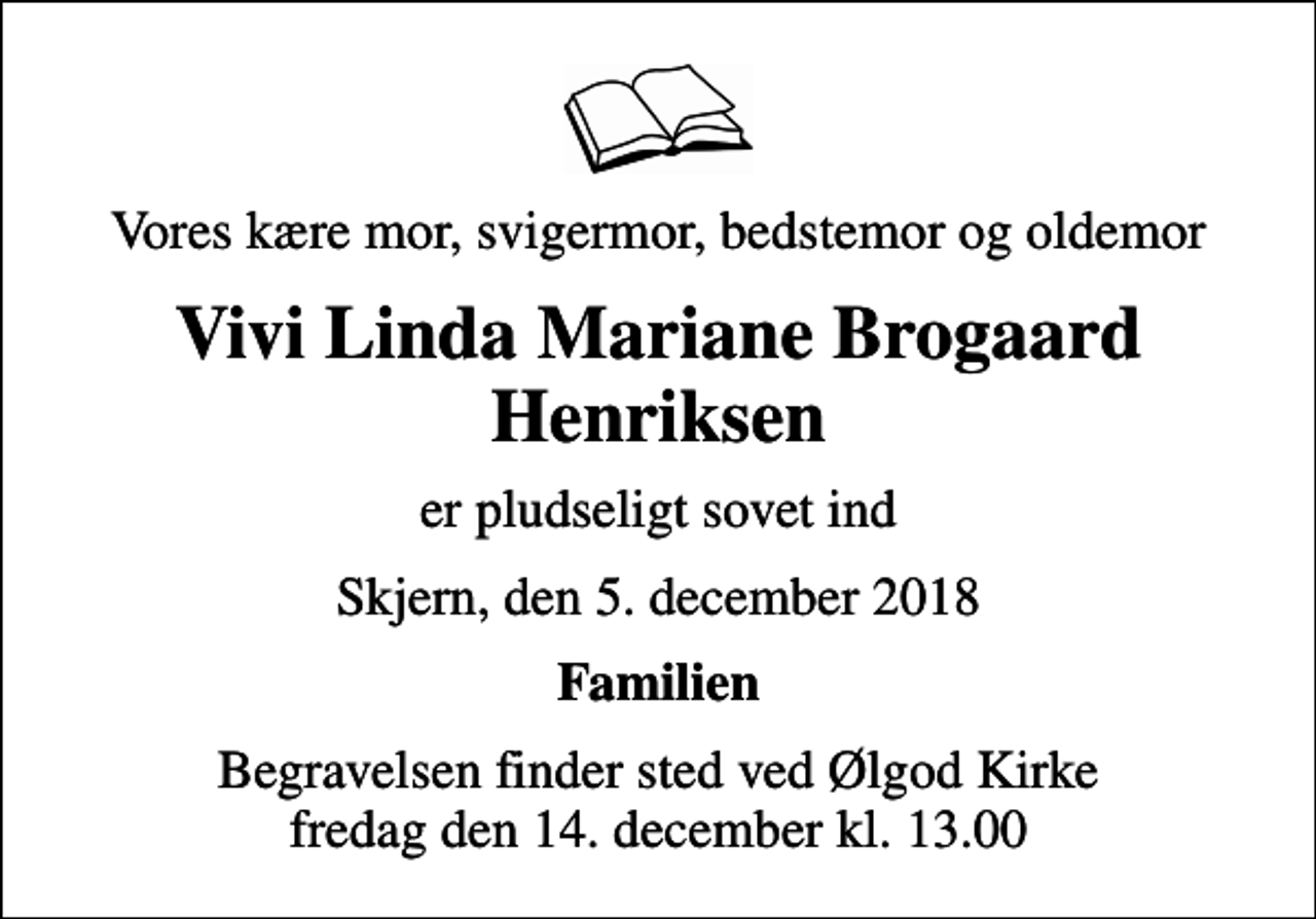 <p>Vores kære mor, svigermor, bedstemor og oldemor<br />Vivi Linda Mariane Brogaard Henriksen<br />er pludseligt sovet ind<br />Skjern, den 5. december 2018<br />Familien<br />Begravelsen finder sted ved Ølgod Kirke fredag den 14. december kl. 13.00</p>
