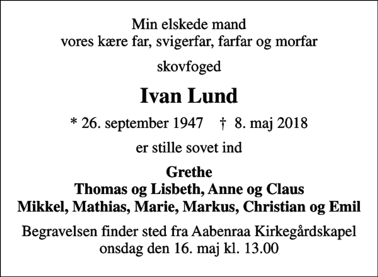 <p>Min elskede mand vores kære far, svigerfar, farfar og morfar<br />skovfoged<br />Ivan Lund<br />* 26. september 1947 ✝ 8. maj 2018<br />er stille sovet ind<br />Grethe Thomas og Lisbeth, Anne og Claus Mikkel, Mathias, Marie, Markus, Christian og Emil<br />Begravelsen finder sted fra Aabenraa Kirkegårdskapel onsdag den 16. maj kl. 13.00</p>