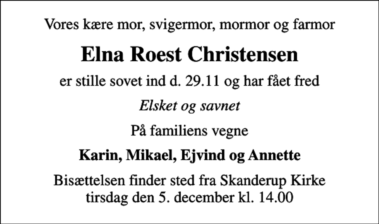 <p>Vores kære mor, svigermor, mormor og farmor<br />Elna Roest Christensen<br />er stille sovet ind d. 29.11 og har fået fred<br />Elsket og savnet<br />På familiens vegne<br />Karin, Mikael, Ejvind og Annette<br />Bisættelsen finder sted fra Skanderup Kirke tirsdag den 5. december kl. 14.00</p>