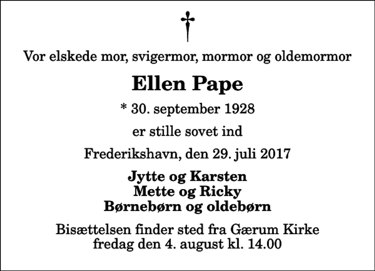 <p>Vor elskede mor, svigermor, mormor og oldemormor<br />Ellen Pape<br />* 30. september 1928<br />er stille sovet ind<br />Frederikshavn, den 29. juli 2017<br />Jytte og Karsten Mette og Ricky Børnebørn og oldebørn<br />Bisættelsen finder sted fra Gærum Kirke fredag den 4. august kl. 14.00</p>