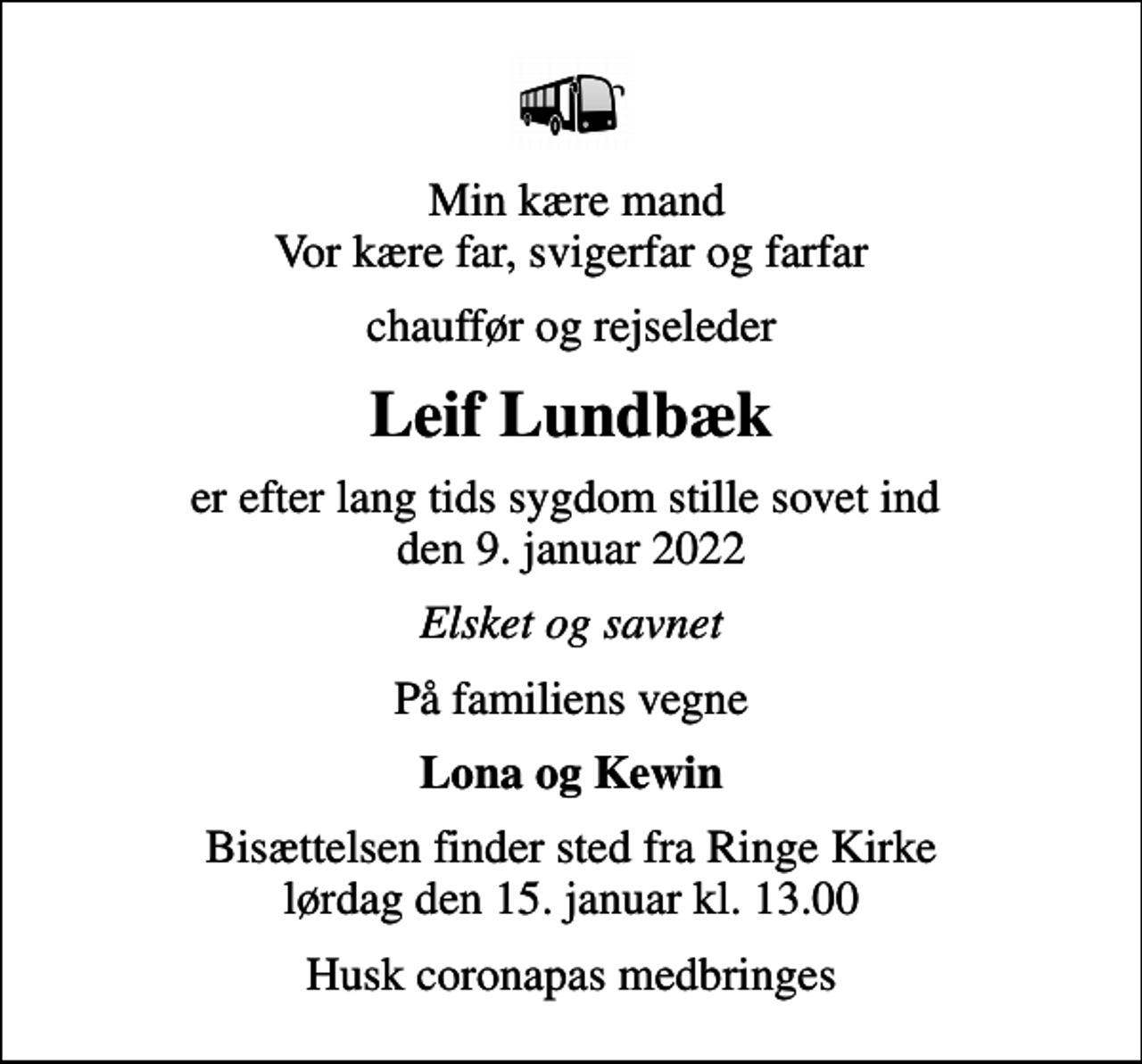 <p>Min kære mand Vor kære far, svigerfar og farfar<br />chauffør og rejseleder<br />Leif Lundbæk<br />er efter lang tids sygdom stille sovet ind den 9. januar 2022<br />Elsket og savnet<br />På familiens vegne<br />Lona og Kewin<br />Bisættelsen finder sted fra Ringe Kirke lørdag den 15. januar kl. 13.00<br />Husk coronapas medbringes</p>