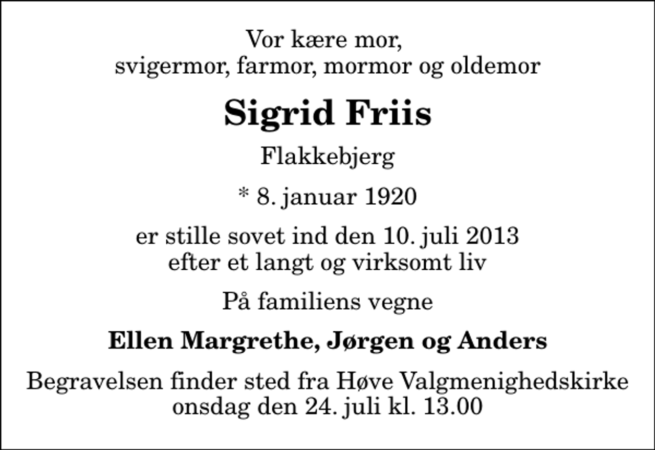 <p>Vor kære mor, svigermor, farmor, mormor og oldemor<br />Sigrid Friis<br />Flakkebjerg<br />* 8. januar 1920<br />er stille sovet ind den 10. juli 2013 efter et langt og virksomt liv<br />På familiens vegne<br />Ellen Margrethe, Jørgen og Anders<br />Begravelsen finder sted fra Høve Valgmenighedskirke onsdag den 24. juli kl. 13.00</p>