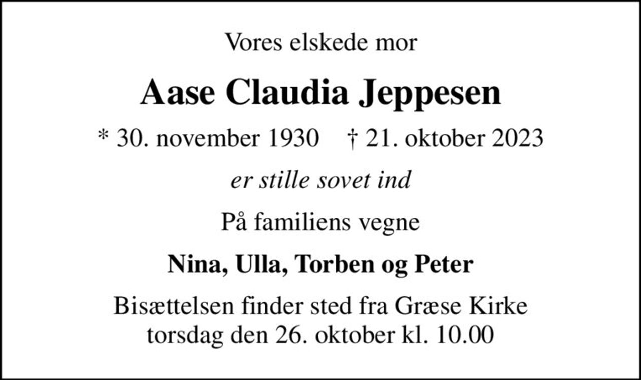 Vores elskede mor
Aase Claudia Jeppesen
* 30. november 1930    ✝ 21. oktober 2023
er stille sovet ind
På familiens vegne
Nina, Ulla, Torben og Peter
Bisættelsen finder sted fra Græse Kirke  torsdag den 26. oktober kl. 10.00