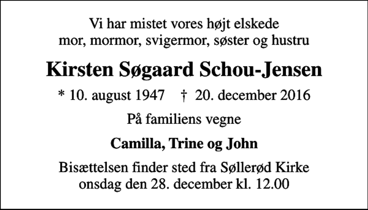<p>Vi har mistet vores højt elskede mor, mormor, svigermor, søster og hustru<br />Kirsten Søgaard Schou-Jensen<br />* 10. august 1947 ✝ 20. december 2016<br />På familiens vegne<br />Camilla, Trine og John<br />Bisættelsen finder sted fra Søllerød Kirke onsdag den 28. december kl. 12.00</p>