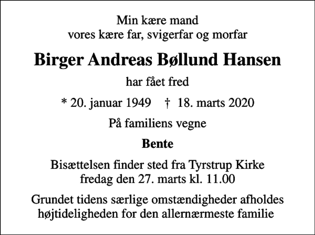 <p>Min kære mand vores kære far, svigerfar og morfar<br />Birger Andreas Bøllund Hansen<br />har fået fred<br />* 20. januar 1949 ✝ 18. marts 2020<br />På familiens vegne<br />Bente<br />Bisættelsen finder sted fra Tyrstrup Kirke fredag den 27. marts kl. 11.00<br />Grundet tidens særlige omstændigheder afholdes højtideligheden for den allernærmeste familie</p>