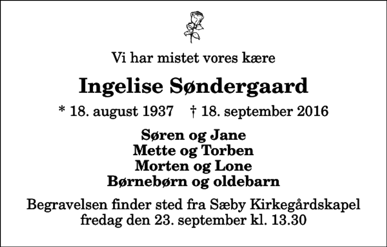<p>Vi har mistet vores kære<br />Ingelise Søndergaard<br />* 18. august 1937 ✝ 18. september 2016<br />Søren og Jane Mette og Torben Morten og Lone Børnebørn og oldebarn<br />Begravelsen finder sted fra Sæby Kirkegårdskapel fredag den 23. september kl. 13.30</p>