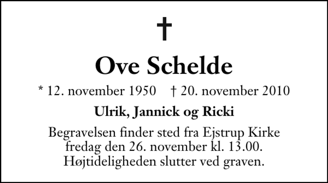 <p>Ove Schelde<br />* 12. november 1950 ✝ 20. november 2010<br />Ulrik, Jannick og Ricki<br />Begravelsen finder sted fra Ejstrup Kirke fredag den 26. november kl. 13.00 . Højtideligheden slutter ved graven.</p>