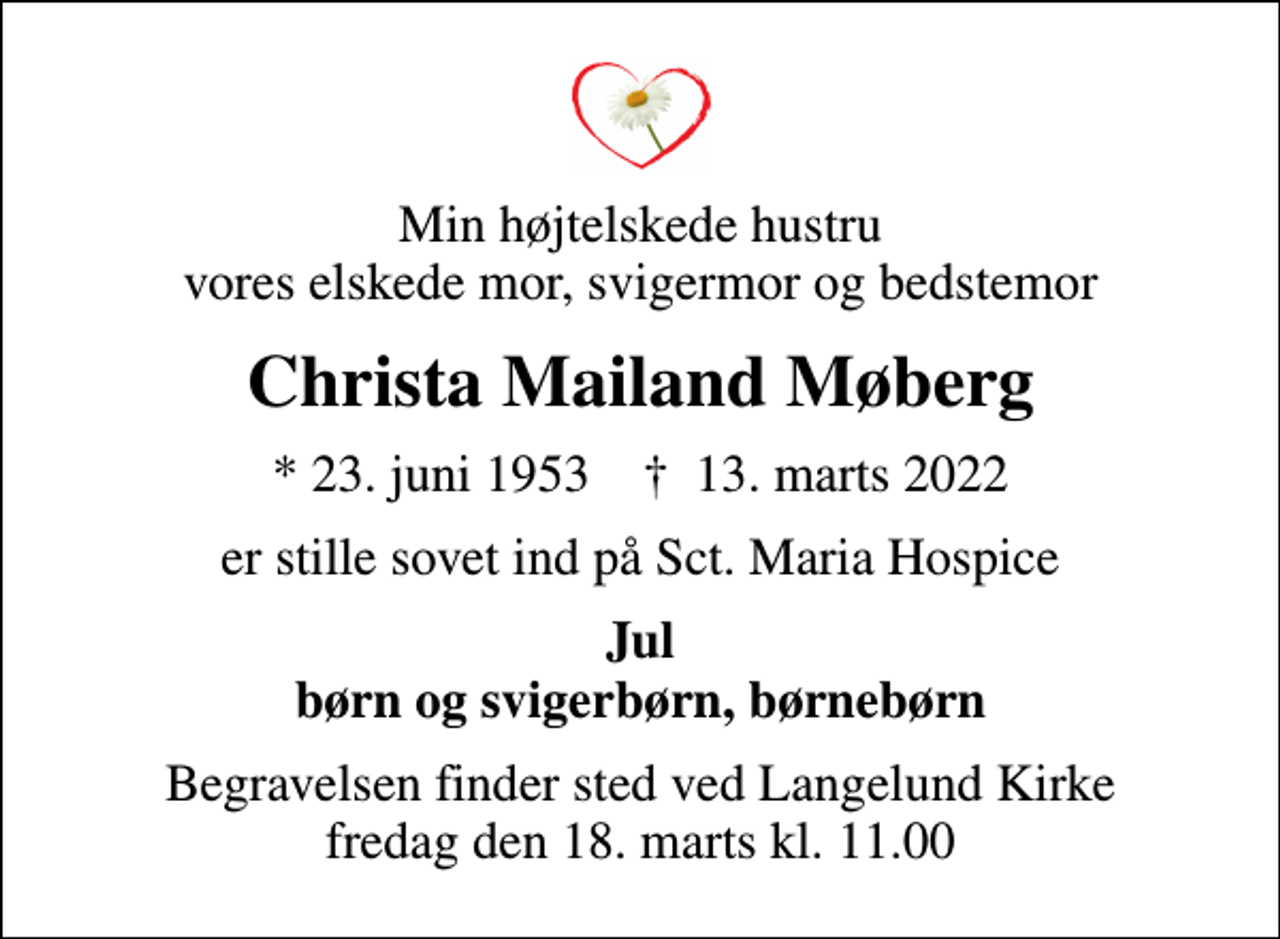 <p>Min højtelskede hustru vores elskede mor, svigermor og bedstemor<br />Christa Mailand Møberg<br />* 23. juni 1953 ✝ 13. marts 2022<br />er stille sovet ind på Sct. Maria Hospice<br />Jul børn og svigerbørn, børnebørn<br />Begravelsen finder sted ved Langelund Kirke fredag den 18. marts kl. 11.00</p>