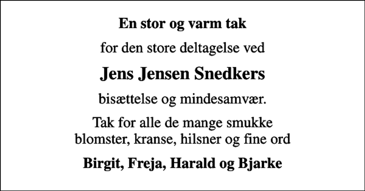 <p>En stor og varm tak<br />for den store deltagelse ved<br />Jens Jensen Snedkers<br />bisættelse og mindesamvær.<br />Tak for alle de mange smukke blomster, kranse, hilsner og fine ord<br />Birgit, Freja, Harald og Bjarke</p>