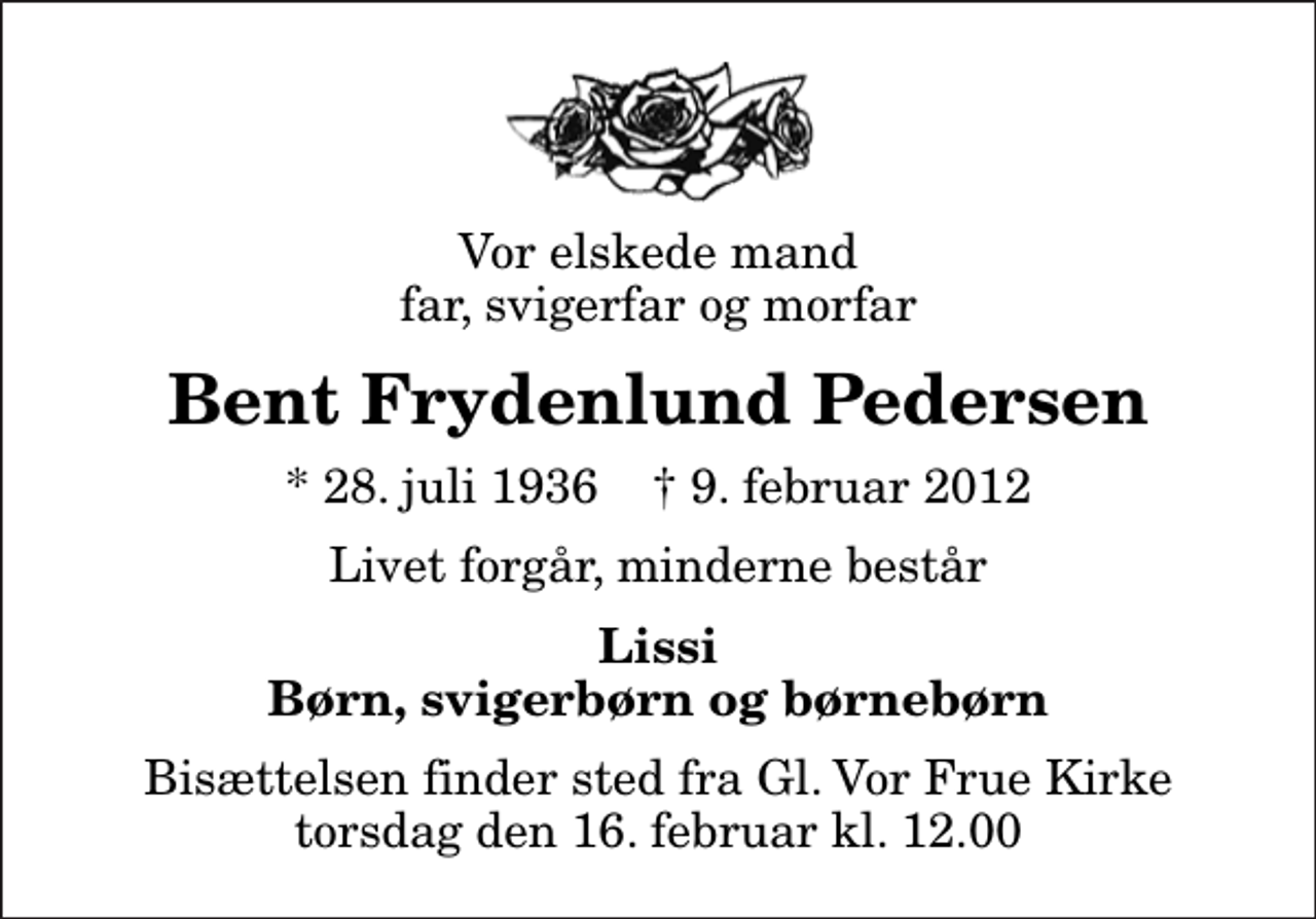 <p>Vor elskede mand far, svigerfar og morfar<br />Bent Frydenlund Pedersen<br />* 28. juli 1936 ✝ 9. februar 2012<br />Livet forgår, minderne består<br />Lissi Børn, svigerbørn og børnebørn<br />Bisættelsen finder sted fra Gl. Vor Frue Kirke torsdag den 16. februar kl. 12.00</p>