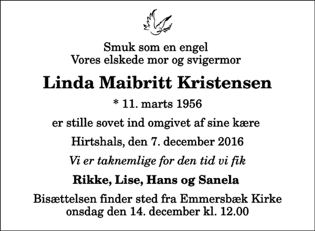 <p>Smuk som en engel Vores elskede mor og svigermor<br />Linda Maibritt Kristensen<br />* 11. marts 1956<br />er stille sovet ind omgivet af sine kære<br />Hirtshals, den 7. december 2016<br />Vi er taknemlige for den tid vi fik<br />Rikke, Lise, Hans og Sanela<br />Bisættelsen finder sted fra Emmersbæk Kirke onsdag den 14. december kl. 12.00</p>