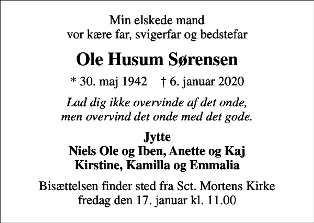 <p>Min elskede mand vor kære far, svigerfar og bedstefar<br />Ole Husum Sørensen<br />* 30. maj 1942 ✝ 6. januar 2020<br />Lad dig ikke overvinde af det onde, men overvind det onde med det gode.<br />Jytte Niels Ole og Iben, Anette og Kaj Kirstine, Kamilla og Emmalia<br />Bisættelsen finder sted fra Sct. Mortens Kirke fredag den 17. januar kl. 11.00</p>
