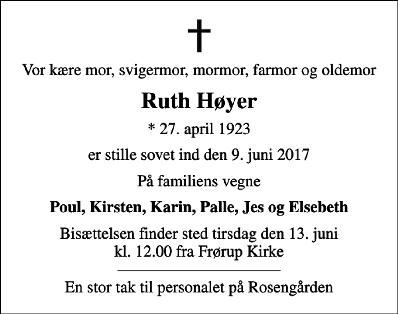 <p>Vor kære mor, svigermor, mormor, farmor og oldemor<br />Ruth Høyer<br />* 27. april 1923<br />er stille sovet ind den 9. juni 2017<br />På familiens vegne<br />Poul, Kirsten, Karin, Palle, Jes og Elsebeth<br />Bisættelsen finder sted tirsdag den 13. juni kl. 12.00 fra Frørup Kirke En stor tak til personalet på Rosengården</p>