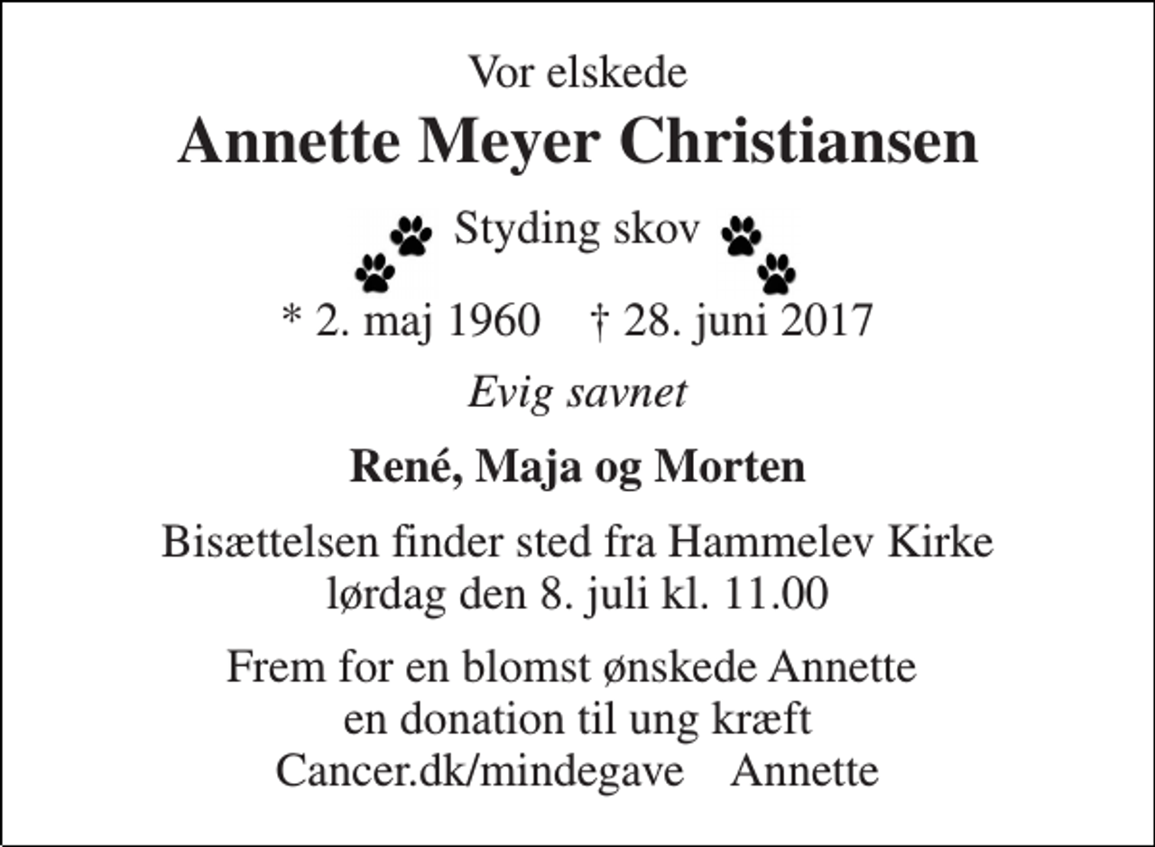 <p>Vor elskede<br />Annette Meyer Christiansen<br />Styding skov<br />* 2. maj 1960 † 28. juni 2017<br />Evig savnet<br />René, Maja og Morten<br />Bisættelsen finder sted fra Hammelev Kirke lørdag den 8. juli kl. 11.00<br />Frem for en blomst ønskede Annette en donation til ung kræft Cancer.dk/mindegave Annette</p>