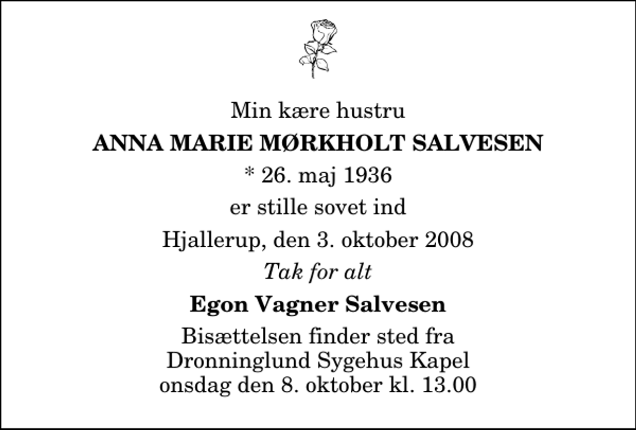 <p>Min kære hustru<br />Anna Marie Mørkholt Salvesen<br />* 26. maj 1936<br />er stille sovet ind<br />Hjallerup, den 3. oktober 2008<br />Tak for alt<br />Egon Vagner Salvesen<br />Bisættelsen finder sted fra Dronninglund Sygehus Kapel onsdag den 8. oktober kl. 13.00</p>