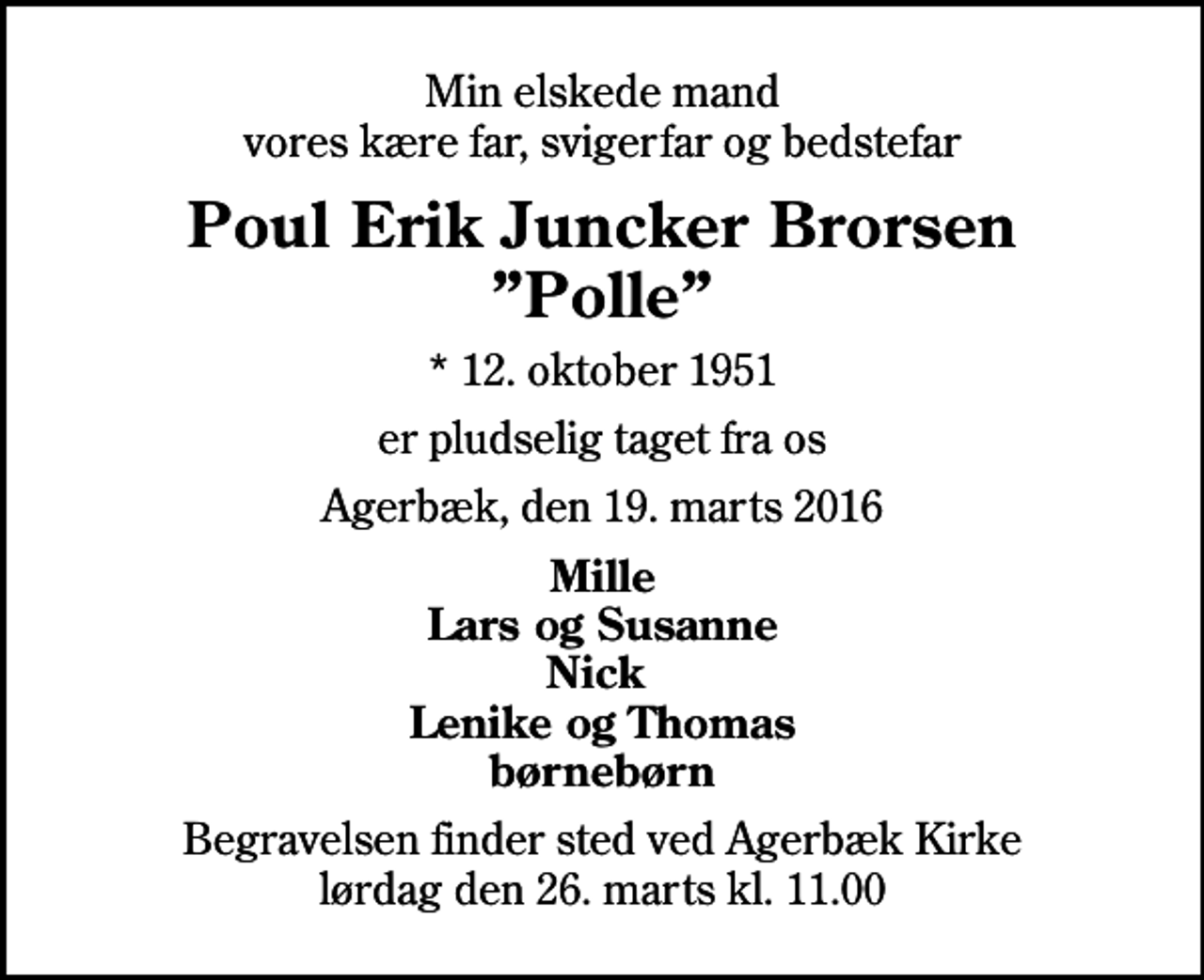 <p>Min elskede mand vores kære far, svigerfar og bedstefar<br />Poul Erik Juncker Brorsen Polle<br />* 12. oktober 1951<br />er pludselig taget fra os<br />Agerbæk, den 19. marts 2016<br />Mille Lars og Susanne Nick Lenike og Thomas børnebørn<br />Begravelsen finder sted ved Agerbæk Kirke lørdag den 26. marts kl. 11.00</p>