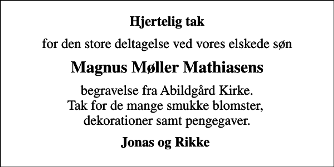 <p>Hjertelig tak<br />for den store deltagelse ved vores elskede søn<br />Magnus Møller Mathiasens<br />begravelse fra Abildgård Kirke. Tak for de mange smukke blomster, dekorationer samt pengegaver.<br />Jonas og Rikke</p>