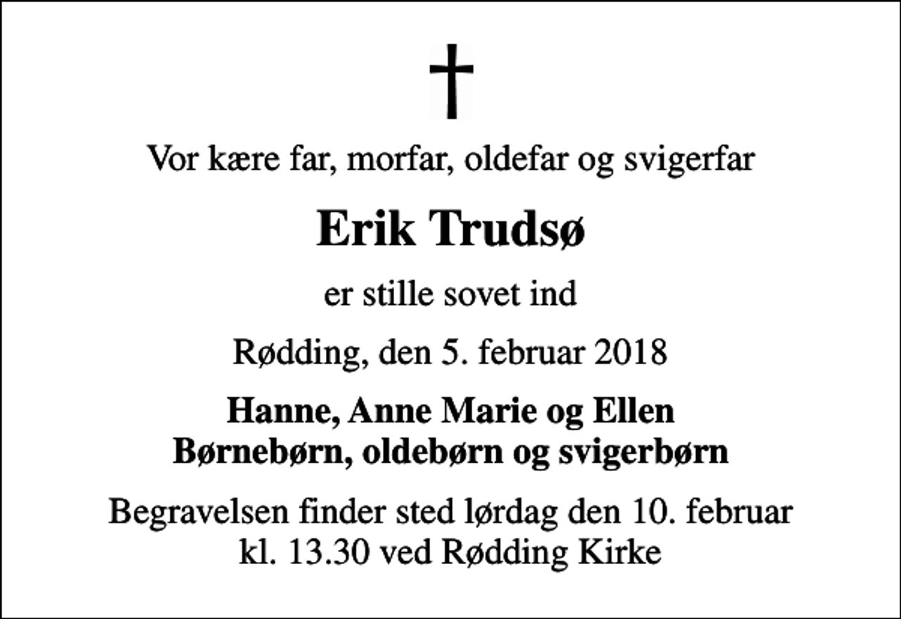 <p>Vor kære far, morfar, oldefar og svigerfar<br />Erik Trudsø<br />er stille sovet ind<br />Rødding, den 5. februar 2018<br />Hanne, Anne Marie og Ellen Børnebørn, oldebørn og svigerbørn<br />Begravelsen finder sted lørdag den 10. februar kl. 13.30 ved Rødding Kirke</p>