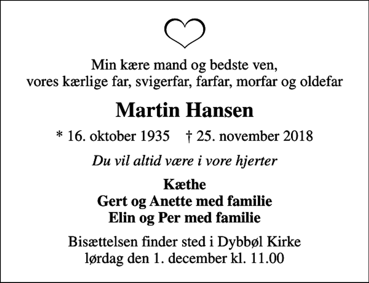 <p>Min kære mand og bedste ven, vores kærlige far, svigerfar, farfar, morfar og oldefar<br />Martin Hansen<br />* 16. oktober 1935 ✝ 25. november 2018<br />Du vil altid være i vore hjerter<br />Kæthe Gert og Anette med familie Elin og Per med familie<br />Bisættelsen finder sted i Dybbøl Kirke lørdag den 1. december kl. 11.00</p>