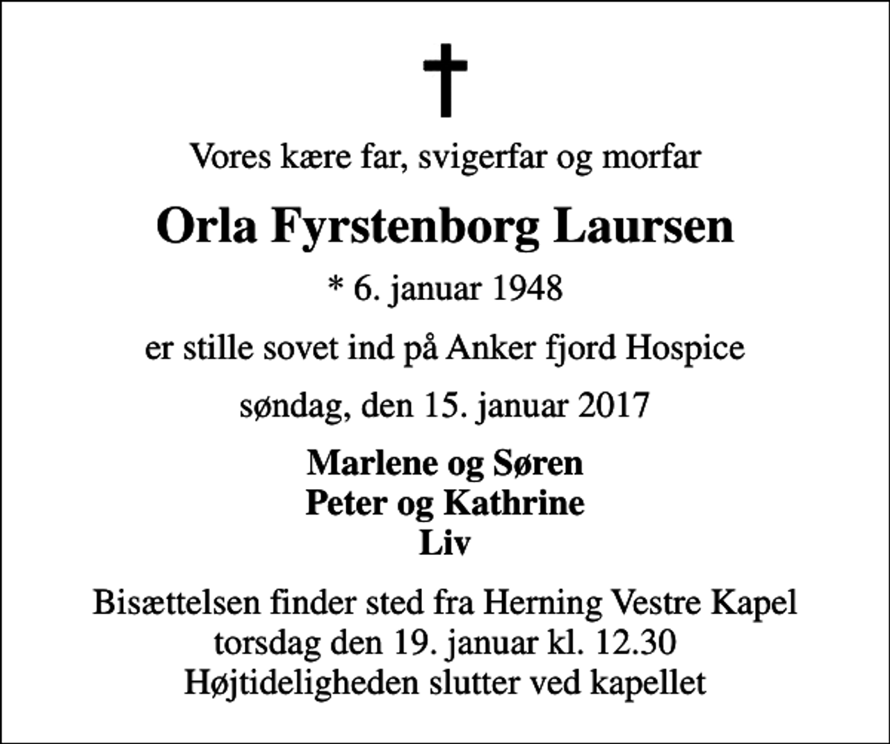 <p>Vores kære far, svigerfar og morfar<br />Orla Fyrstenborg Laursen<br />* 6. januar 1948<br />er stille sovet ind på Anker fjord Hospice<br />søndag, den 15. januar 2017<br />Marlene og Søren Peter og Kathrine Liv<br />Bisættelsen finder sted fra Herning Vestre Kapel torsdag den 19. januar kl. 12.30 Højtideligheden slutter ved kapellet</p>