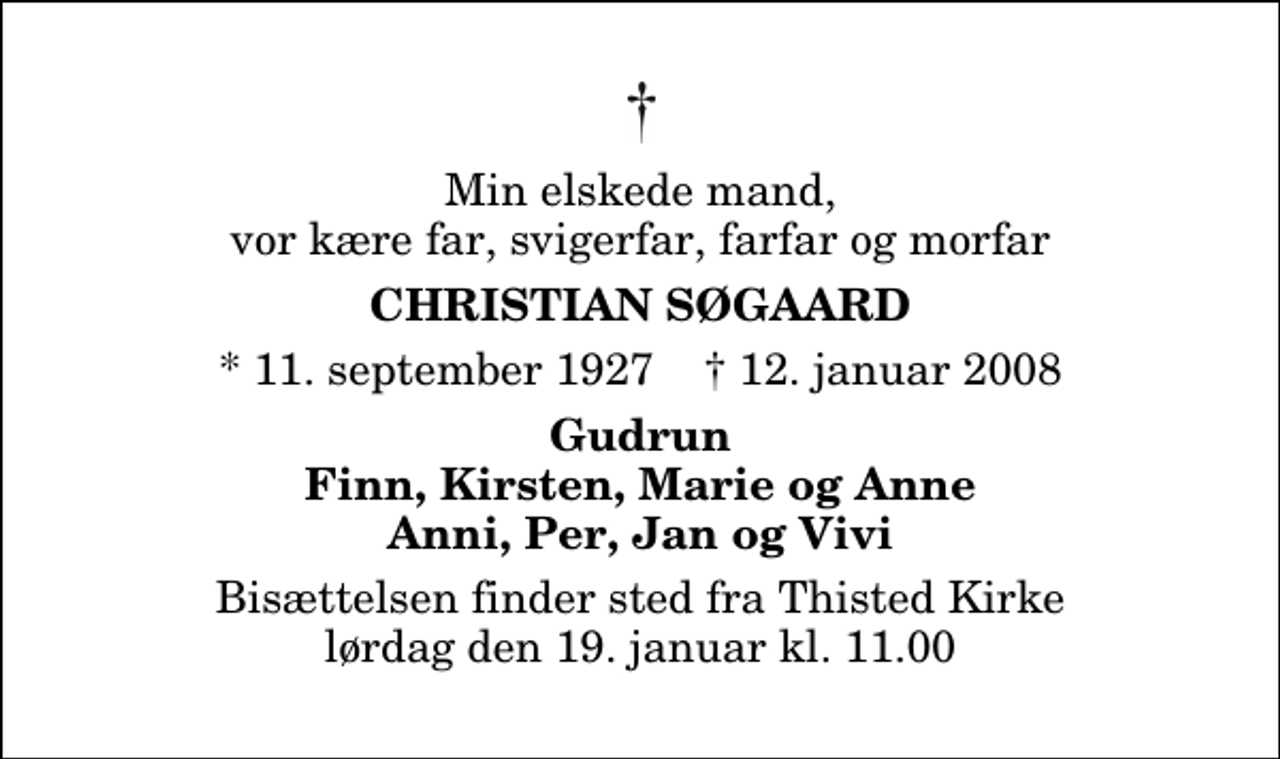 <p>Min elskede mand, vor kære far, svigerfar, farfar og morfar<br />Christian Søgaard<br />* 11. september 1927 ✝ 12. januar 2008<br />Gudrun Finn, Kirsten, Marie og Anne Anni, Per, Jan og Vivi<br />Bisættelsen finder sted fra Thisted Kirke lørdag den 19. januar kl. 11.00</p>