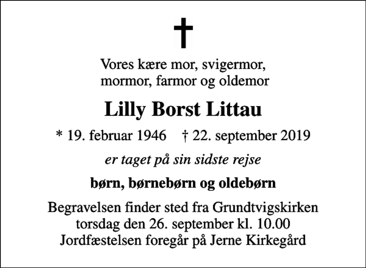 <p>Vores kære mor, svigermor, mormor, farmor og oldemor<br />Lilly Borst Littau<br />* 19. februar 1946 ✝ 22. september 2019<br />er taget på sin sidste rejse<br />børn, børnebørn og oldebørn<br />Begravelsen finder sted fra Grundtvigskirken torsdag den 26. september kl. 10.00 Jordfæstelsen foregår på Jerne Kirkegård</p>
