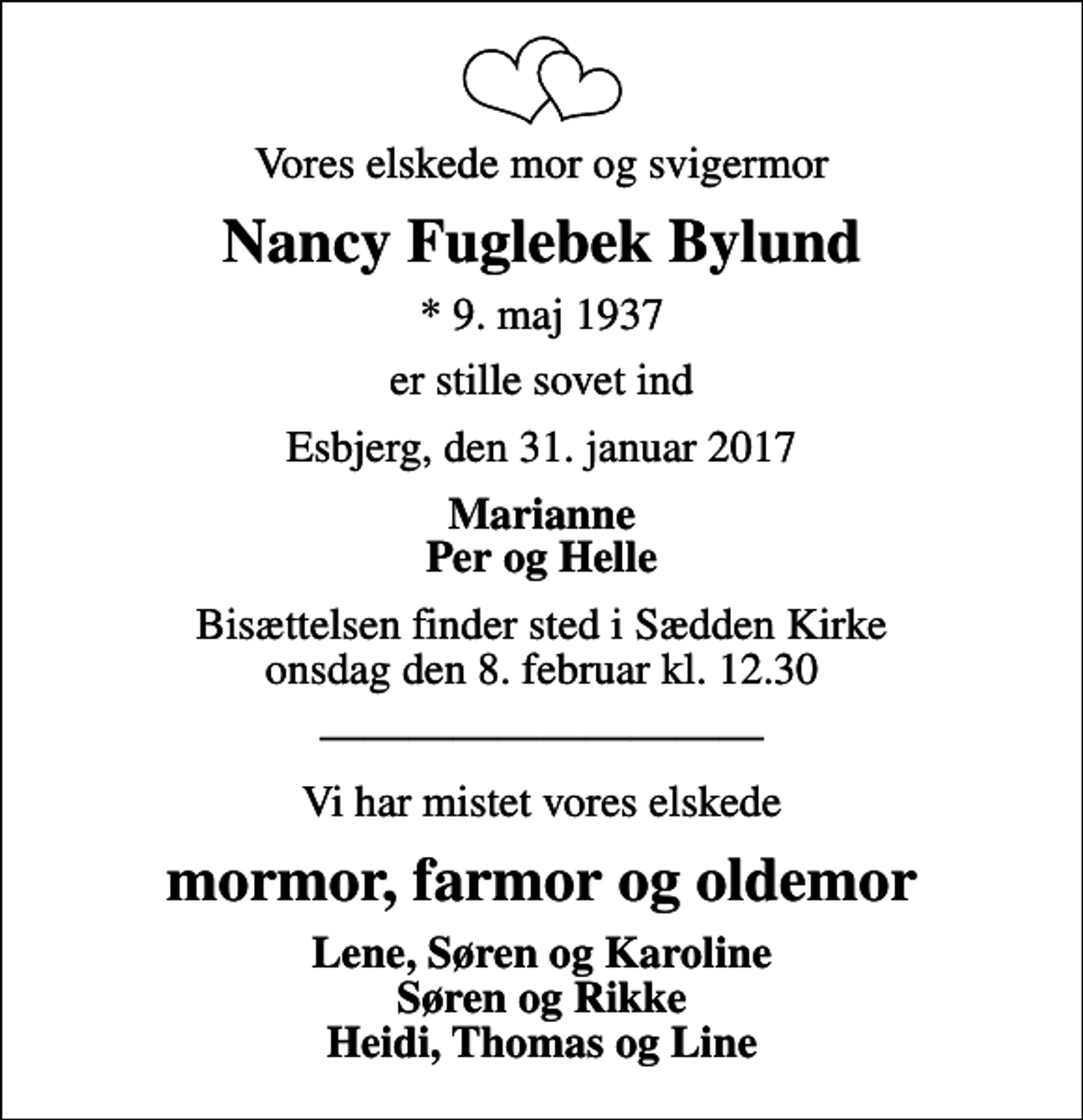<p>Vores elskede mor og svigermor<br />Nancy Fuglebek Bylund<br />* 9. maj 1937<br />er stille sovet ind<br />Esbjerg, den 31. januar 2017<br />Marianne Per og Helle<br />Bisættelsen finder sted i Sædden Kirke onsdag den 8. februar kl. 12.30<br />Vi har mistet vores elskede<br />mormor, farmor og oldemor<br />Lene, Søren og Karoline Søren og Rikke Heidi, Thomas og Line</p>