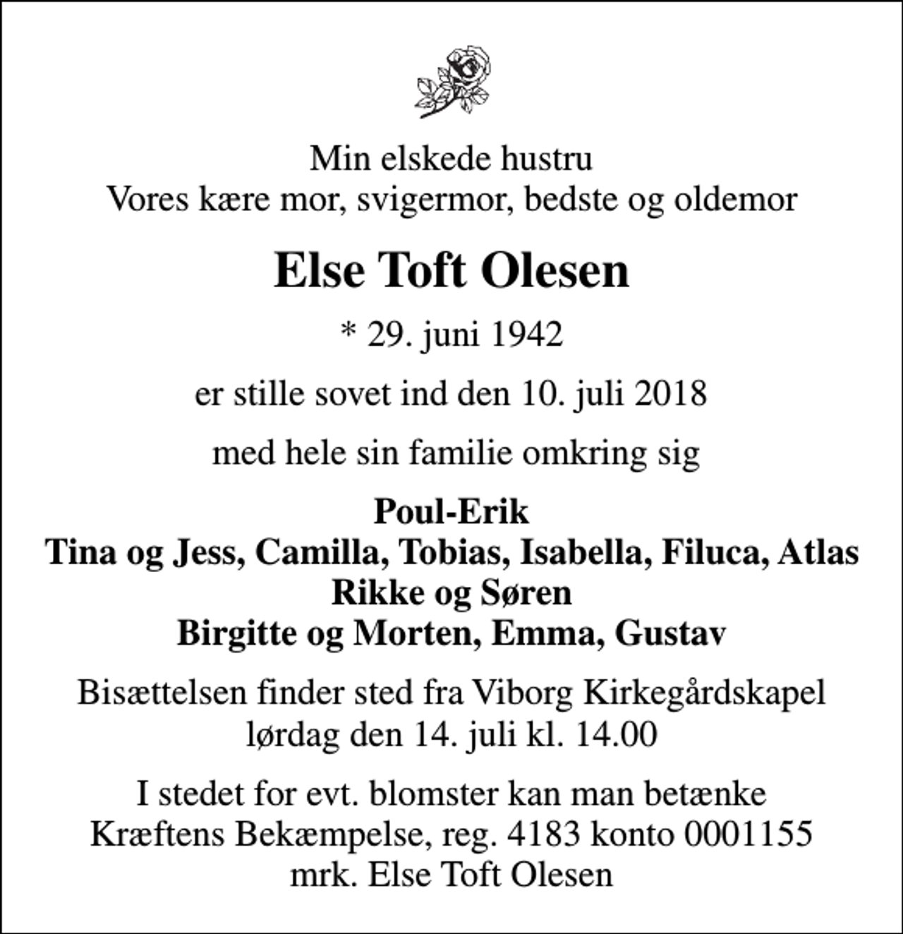 <p>Min elskede hustru Vores kære mor, svigermor, bedste og oldemor<br />Else Toft Olesen<br />* 29. juni 1942<br />er stille sovet ind den 10. juli 2018<br />med hele sin familie omkring sig<br />Poul-Erik Tina og Jess, Camilla, Tobias, Isabella, Filuca, Atlas Rikke og Søren Birgitte og Morten, Emma, Gustav<br />Bisættelsen finder sted fra Viborg Kirkegårdskapel lørdag den 14. juli kl. 14.00<br />I stedet for evt. blomster kan man betænke<br />Kræftens Bekæmpelse reg.4183konto0001155mrk. Else Toft<br />Olesen</p>